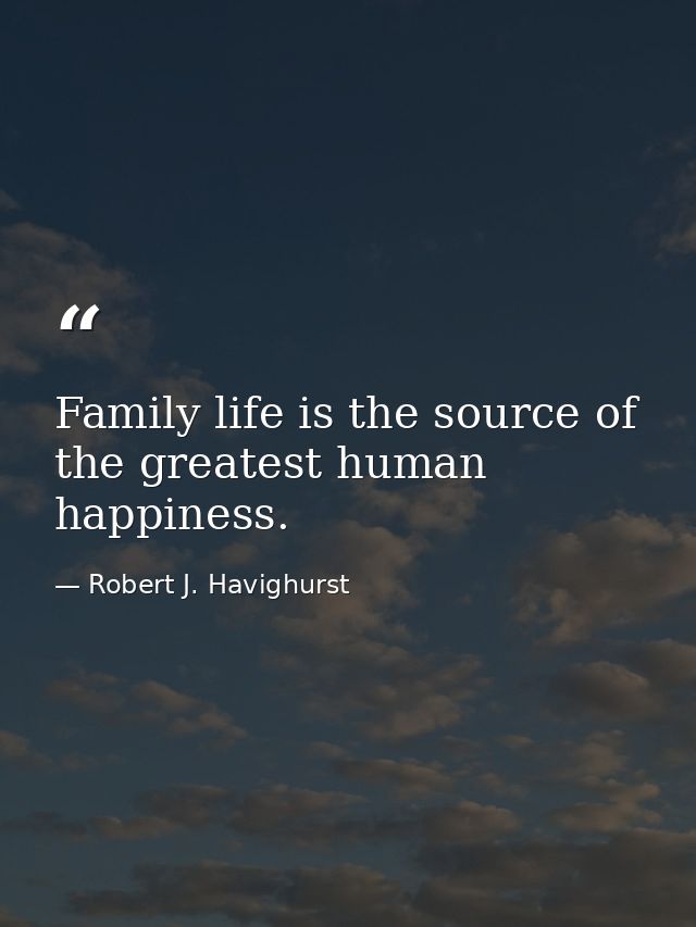 Family life is the source of the greatest human happiness. — Robert J. Havighurst