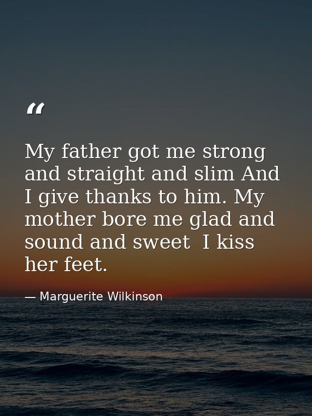 My father got me strong and straight and slim And I give thanks to him. My mother bore me glad and sound and sweet  I ki — Marguerite Wilkinson