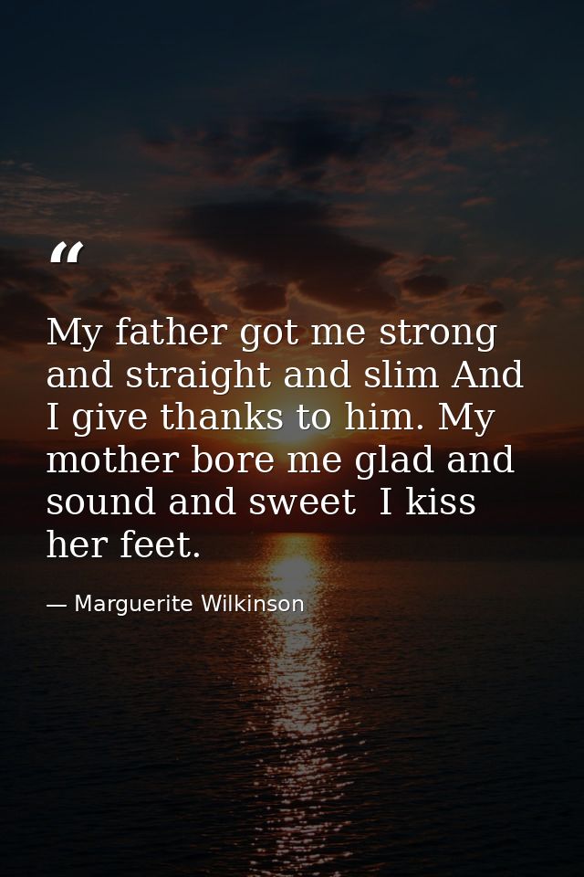 My father got me strong and straight and slim And I give thanks to him. My mother bore me glad and sound and sweet  I ki — Marguerite Wilkinson