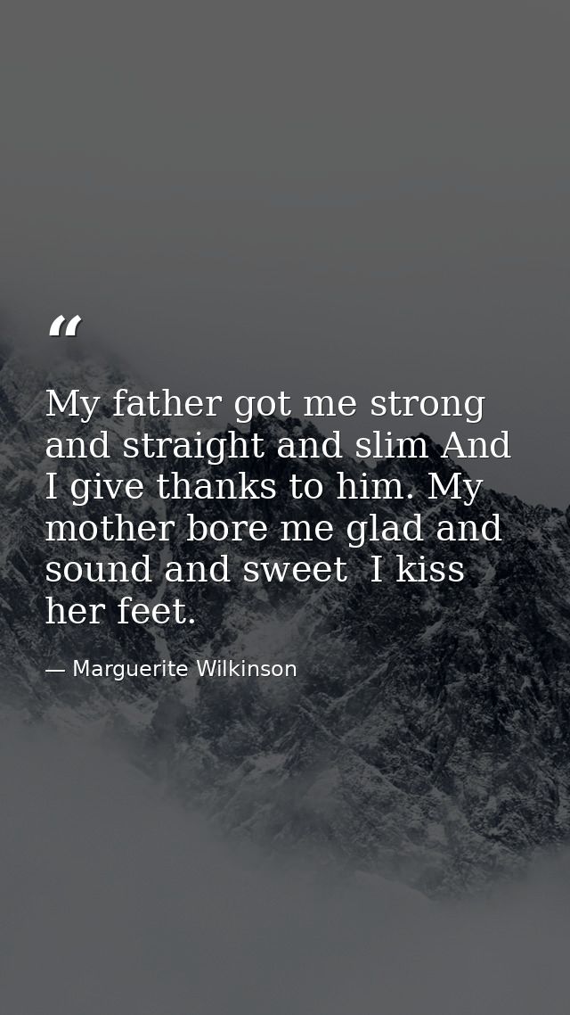 My father got me strong and straight and slim And I give thanks to him. My mother bore me glad and sound and sweet  I ki — Marguerite Wilkinson