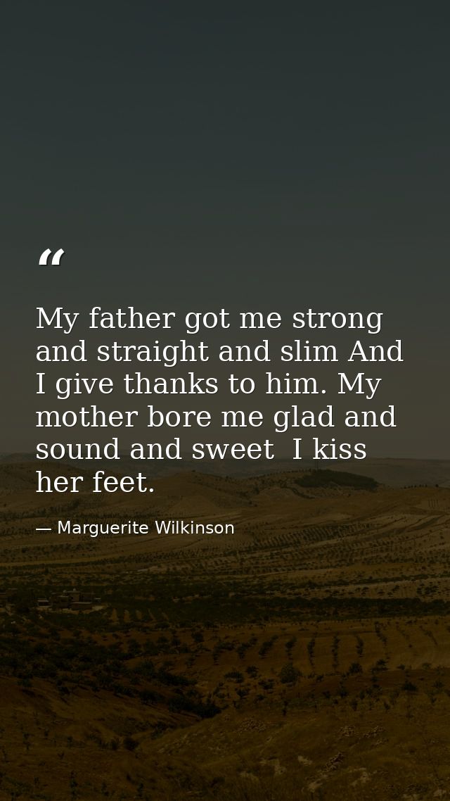 My father got me strong and straight and slim And I give thanks to him. My mother bore me glad and sound and sweet  I ki — Marguerite Wilkinson