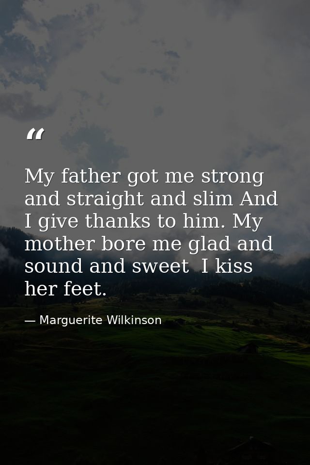 My father got me strong and straight and slim And I give thanks to him. My mother bore me glad and sound and sweet  I ki — Marguerite Wilkinson
