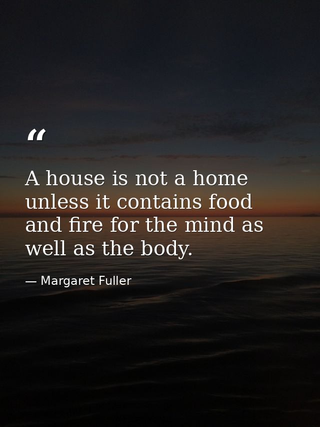 A house is not a home unless it contains food and fire for the mind as well as the body. — Margaret Fuller