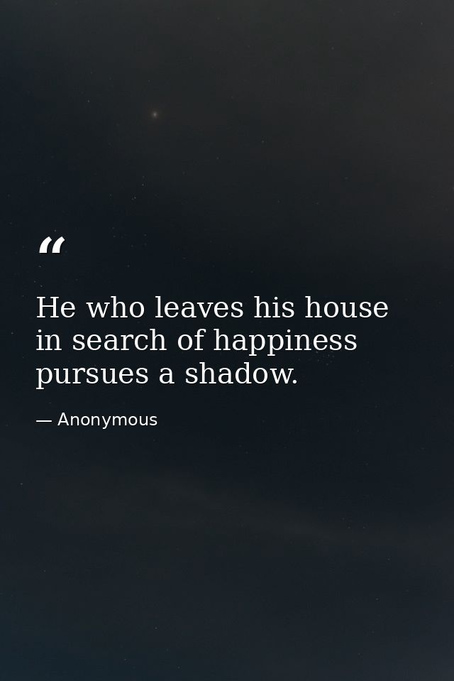 He who leaves his house in search of happiness pursues a shadow. — Anonymous