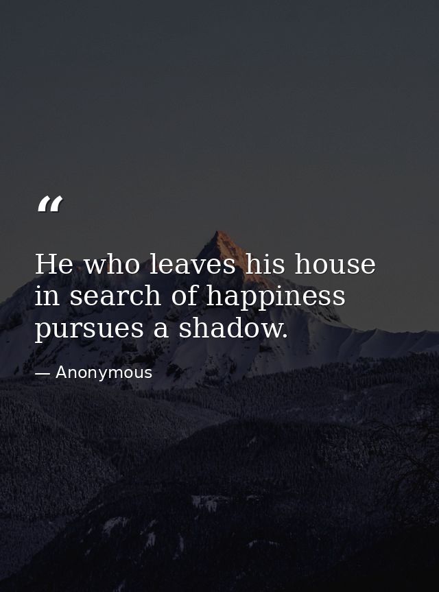 He who leaves his house in search of happiness pursues a shadow. — Anonymous