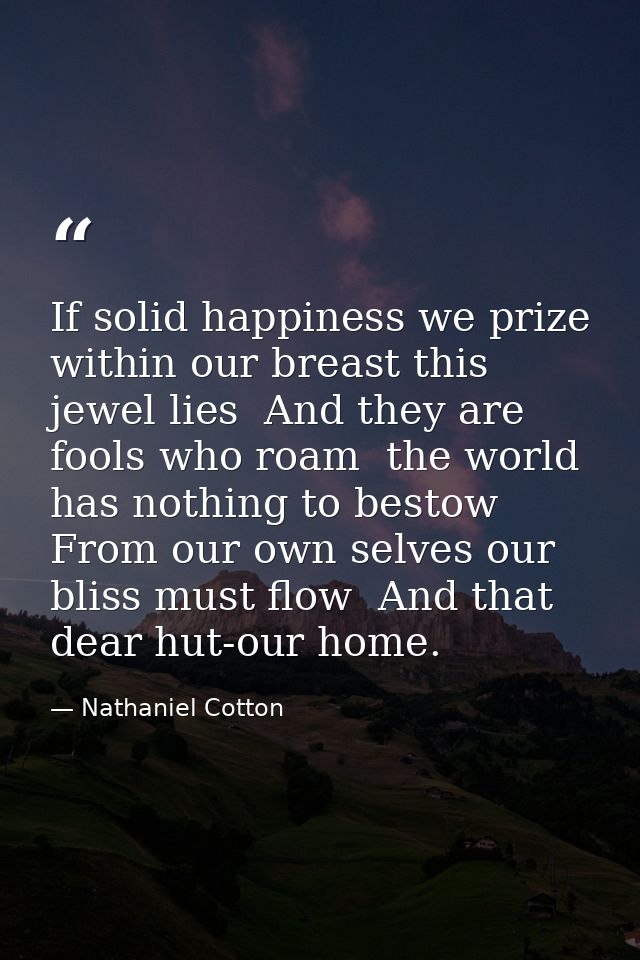 If solid happiness we prize  within our breast this jewel lies  And they are fools who roam  the world has nothing to be — Nathaniel Cotton