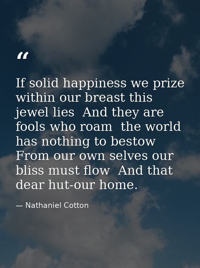 If solid happiness we prize  within our breast this jewel lies  And they are fools who roam  the world has nothing to be — Nathaniel Cotton