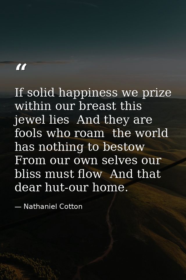 If solid happiness we prize  within our breast this jewel lies  And they are fools who roam  the world has nothing to be — Nathaniel Cotton