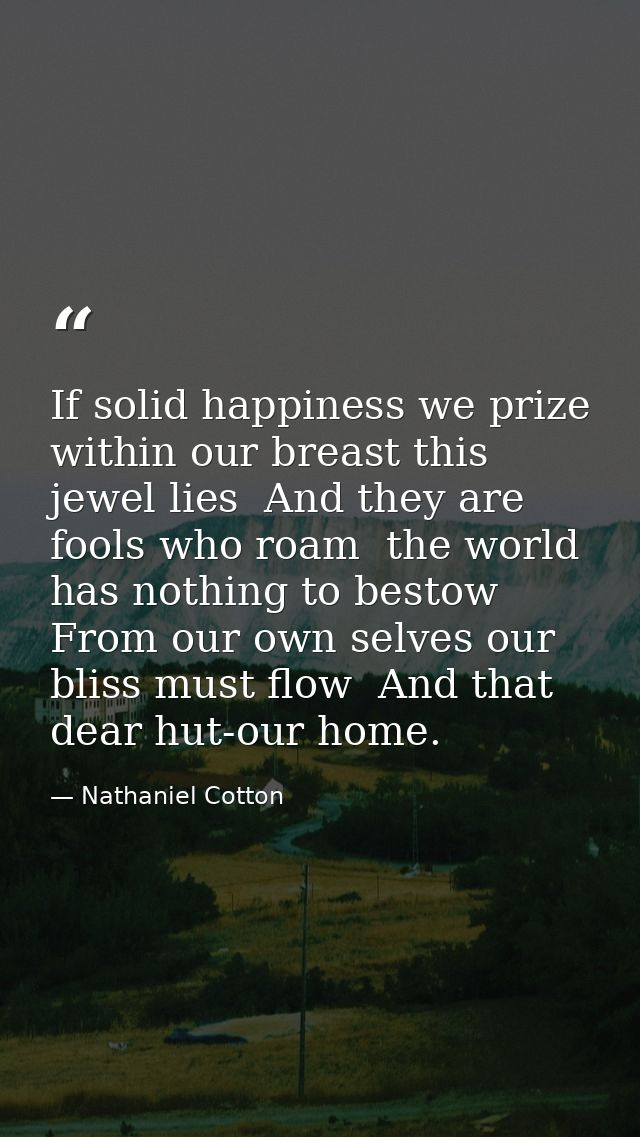 If solid happiness we prize  within our breast this jewel lies  And they are fools who roam  the world has nothing to be — Nathaniel Cotton