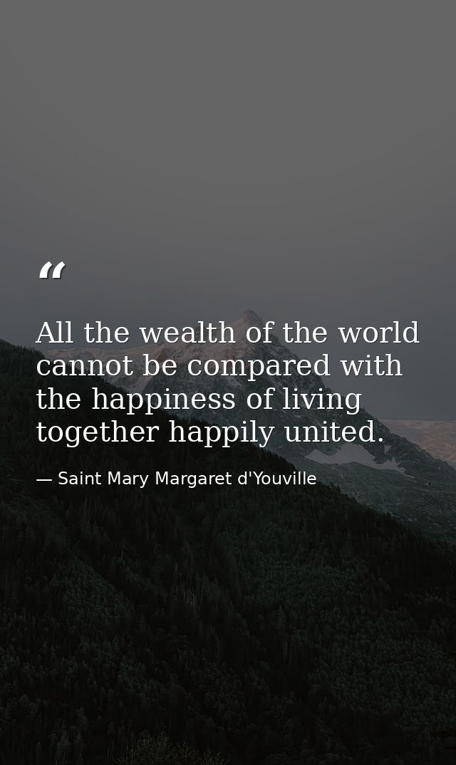 All the wealth of the world cannot be compared with the happiness of living together happily united. — Saint Mary Margaret d'Youville