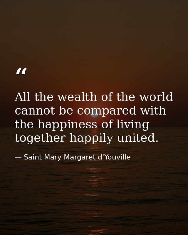 All the wealth of the world cannot be compared with the happiness of living together happily united. — Saint Mary Margaret d'Youville