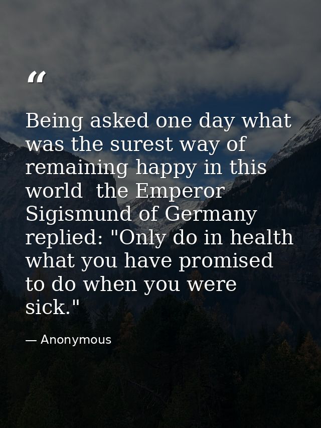 Being asked one day what was the surest way of remaining happy in this world  the Emperor Sigismund of Germany replied:  — Anonymous