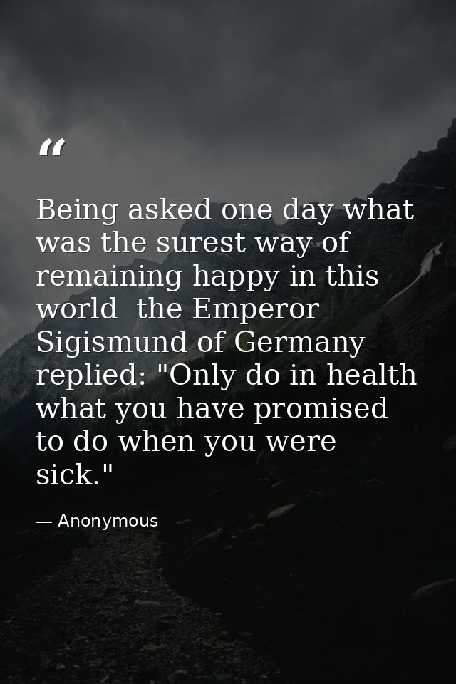 Being asked one day what was the surest way of remaining happy in this world  the Emperor Sigismund of Germany replied:  — Anonymous