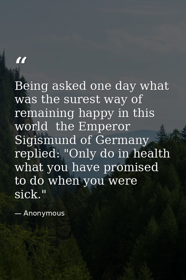 Being asked one day what was the surest way of remaining happy in this world  the Emperor Sigismund of Germany replied:  — Anonymous