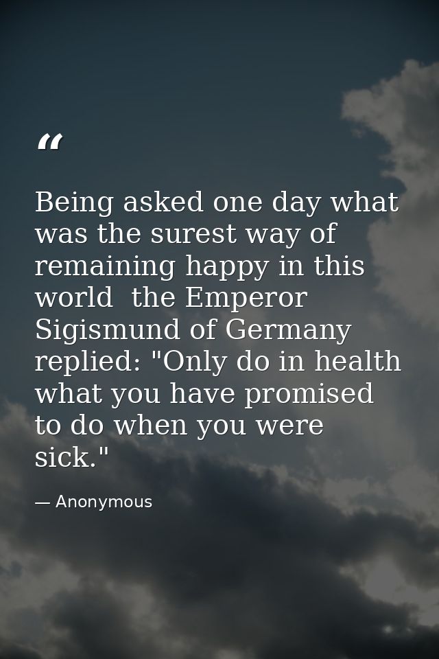 Being asked one day what was the surest way of remaining happy in this world  the Emperor Sigismund of Germany replied:  — Anonymous