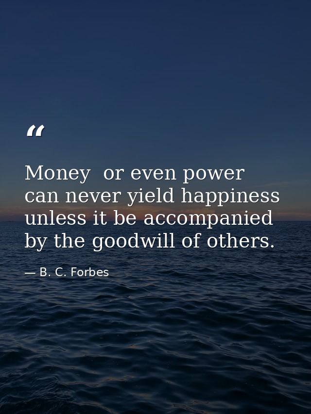 Money  or even power  can never yield happiness unless it be accompanied by the goodwill of others. — B. C. Forbes