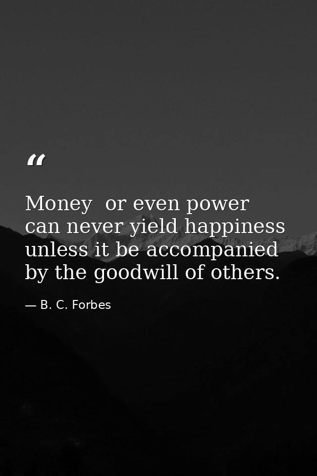 Money  or even power  can never yield happiness unless it be accompanied by the goodwill of others. — B. C. Forbes
