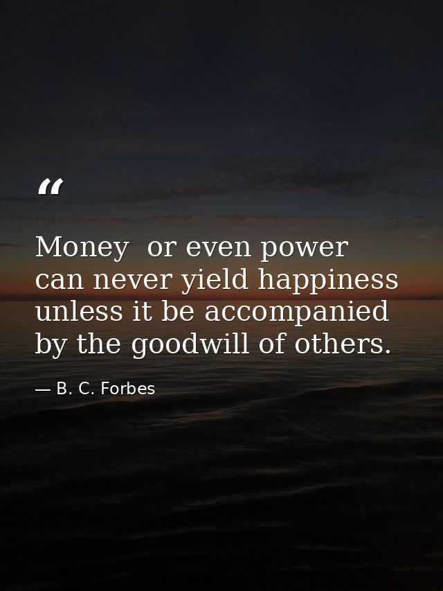 Money  or even power  can never yield happiness unless it be accompanied by the goodwill of others. — B. C. Forbes