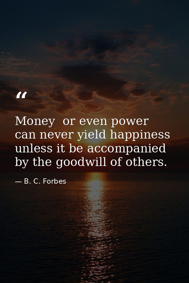 Money  or even power  can never yield happiness unless it be accompanied by the goodwill of others. — B. C. Forbes