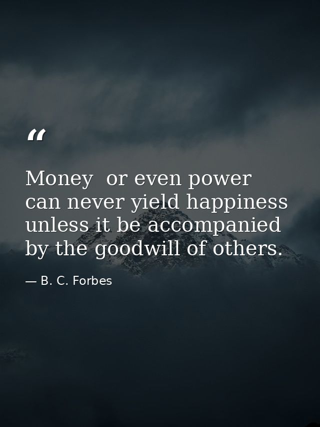 Money  or even power  can never yield happiness unless it be accompanied by the goodwill of others. — B. C. Forbes