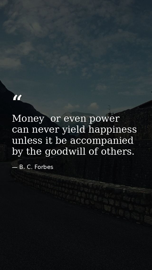 Money  or even power  can never yield happiness unless it be accompanied by the goodwill of others. — B. C. Forbes