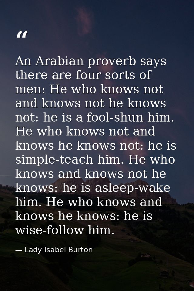 An Arabian proverb says there are four sorts of men: He who knows not and knows not he knows not: he is a fool-shun him. — Lady Isabel Burton