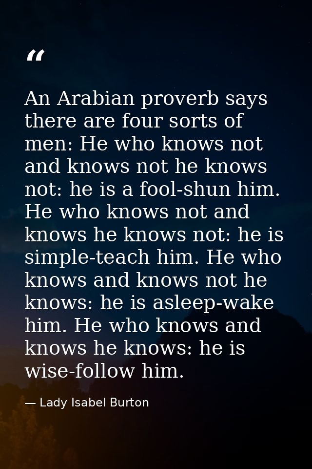 An Arabian proverb says there are four sorts of men: He who knows not and knows not he knows not: he is a fool-shun him. — Lady Isabel Burton