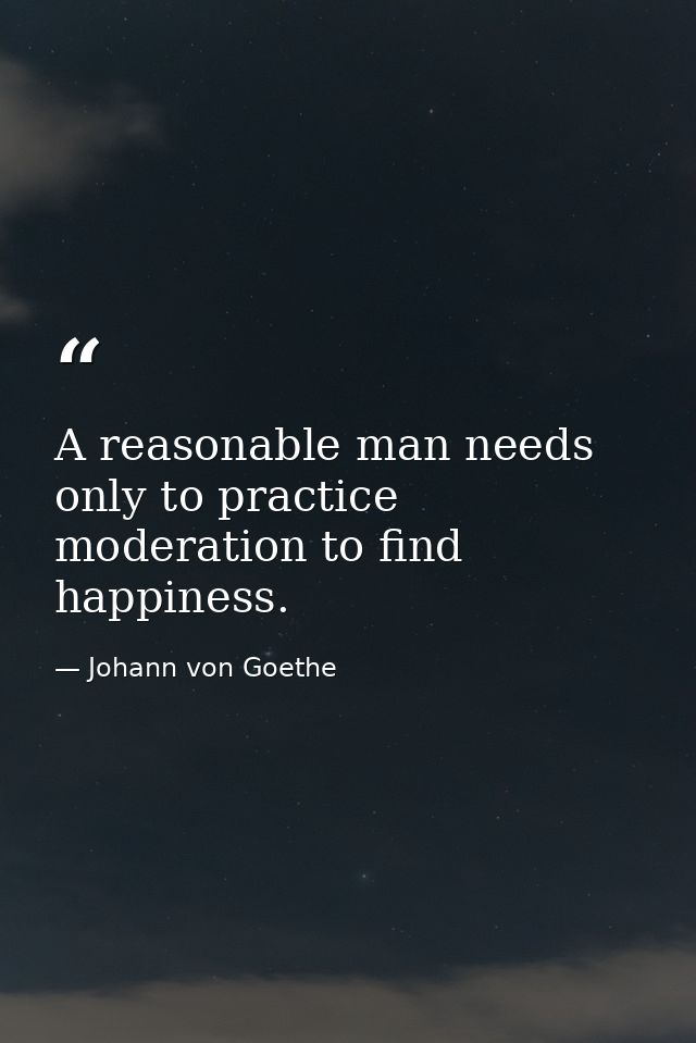 A reasonable man needs only to practice moderation to find happiness. — Johann von Goethe