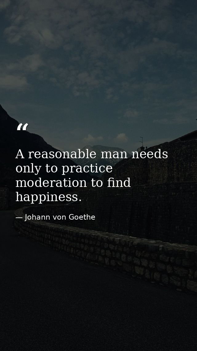 A reasonable man needs only to practice moderation to find happiness. — Johann von Goethe