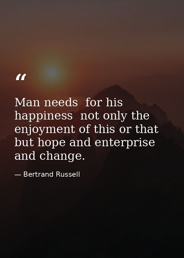 Man needs  for his happiness  not only the enjoyment of this or that  but hope and enterprise and change. — Bertrand Russell