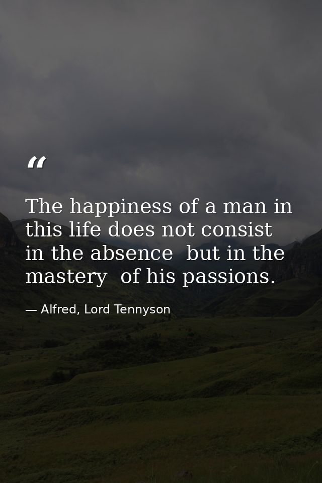 The happiness of a man in this life does not consist in the absence  but in the mastery  of his passions. — Alfred, Lord Tennyson