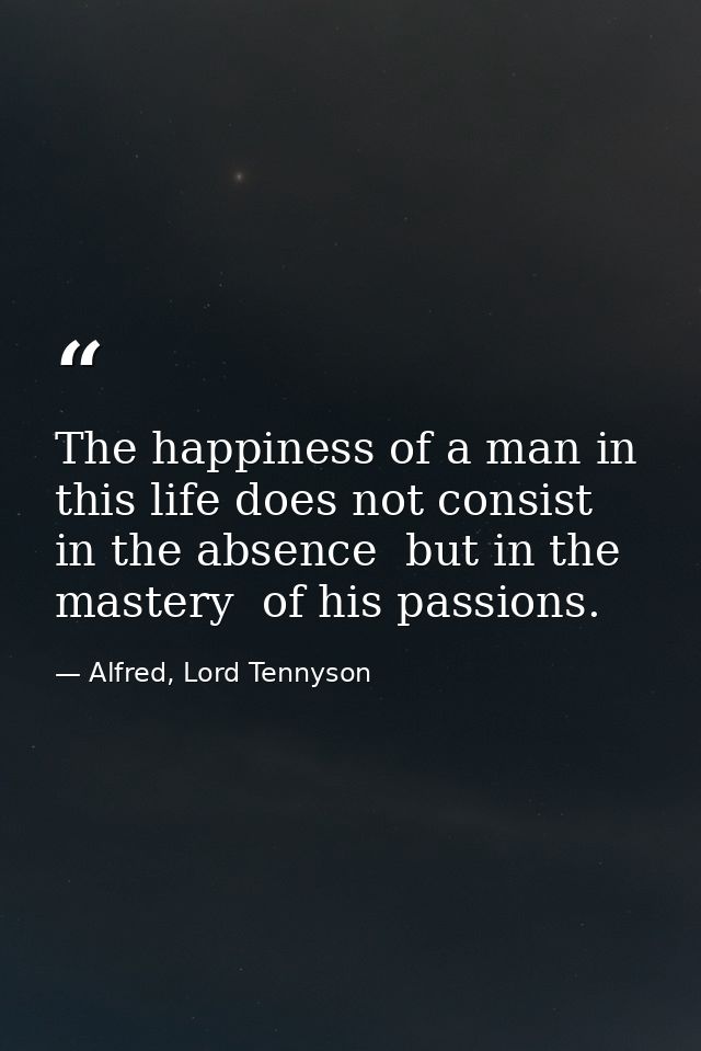 The happiness of a man in this life does not consist in the absence  but in the mastery  of his passions. — Alfred, Lord Tennyson