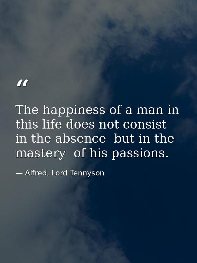 The happiness of a man in this life does not consist in the absence  but in the mastery  of his passions. — Alfred, Lord Tennyson