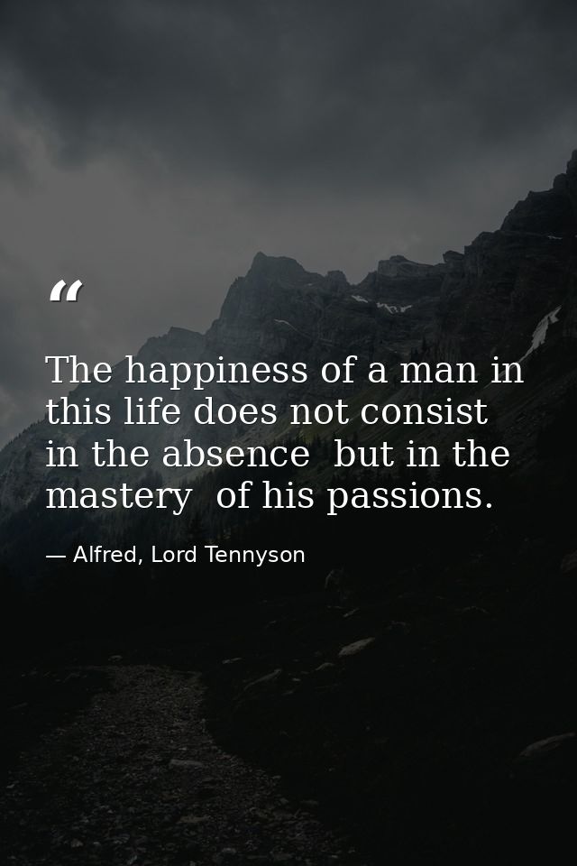 The happiness of a man in this life does not consist in the absence  but in the mastery  of his passions. — Alfred, Lord Tennyson