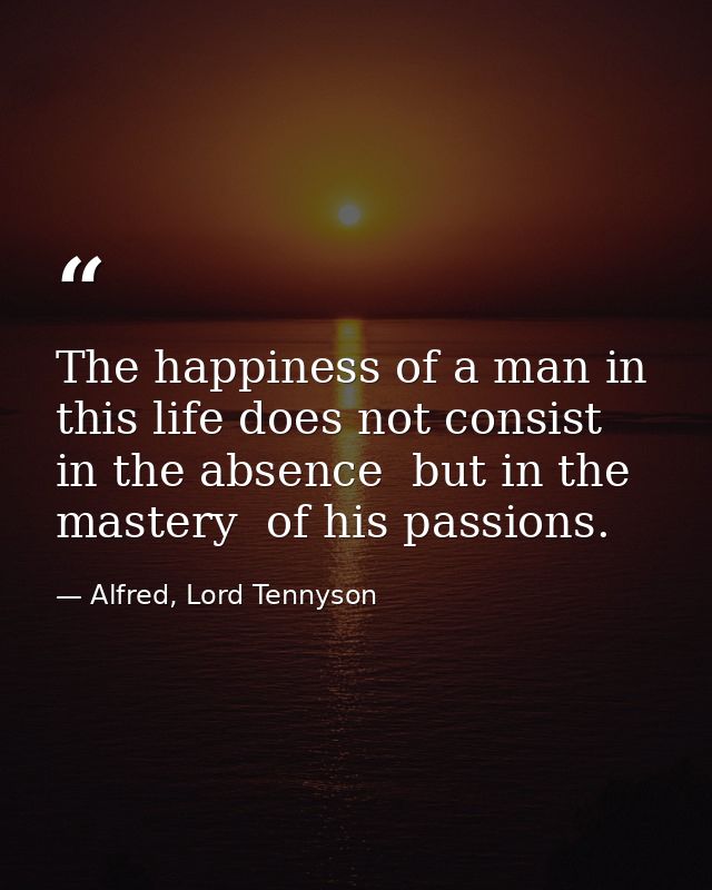 The happiness of a man in this life does not consist in the absence  but in the mastery  of his passions. — Alfred, Lord Tennyson