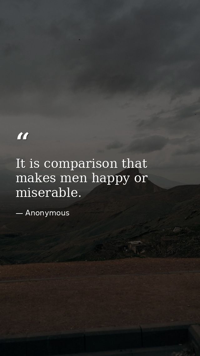 It is comparison that makes men happy or miserable. — Anonymous