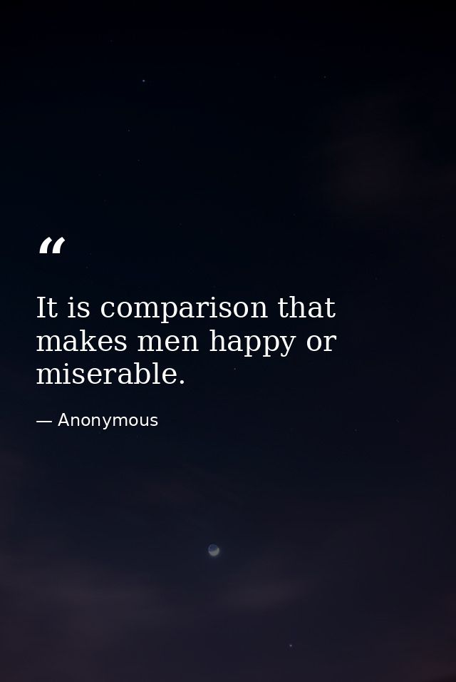 It is comparison that makes men happy or miserable. — Anonymous