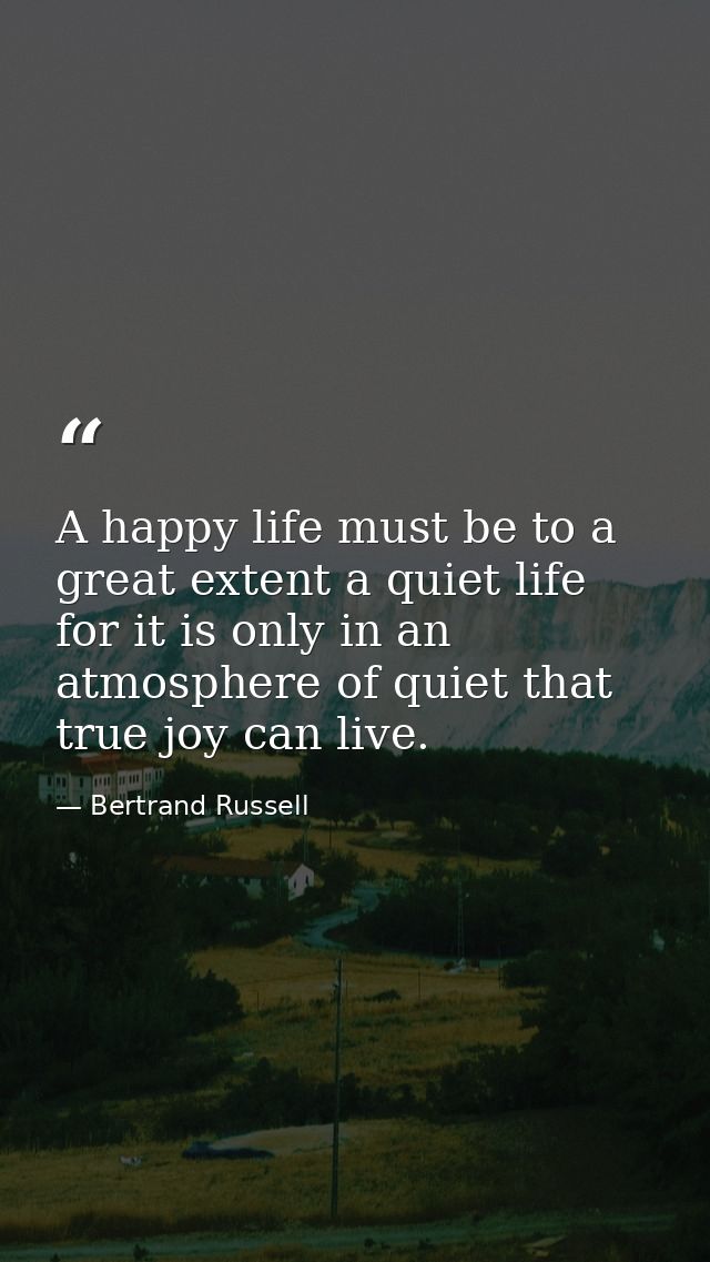 A happy life must be to a great extent a quiet life  for it is only in an atmosphere of quiet that true joy can live. — Bertrand Russell