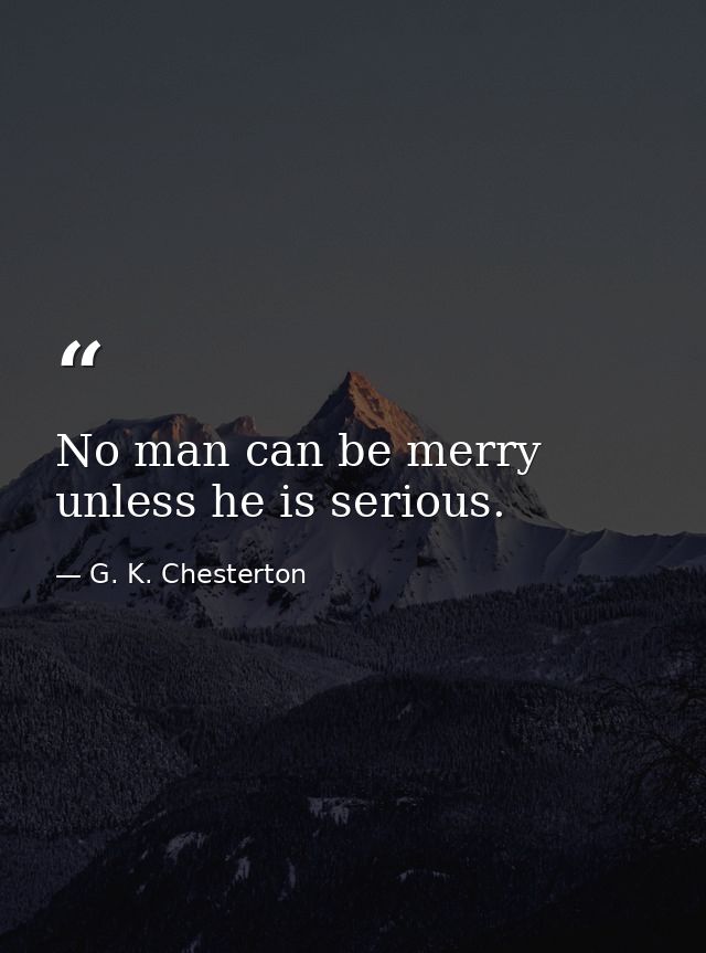 No man can be merry unless he is serious. — G. K. Chesterton