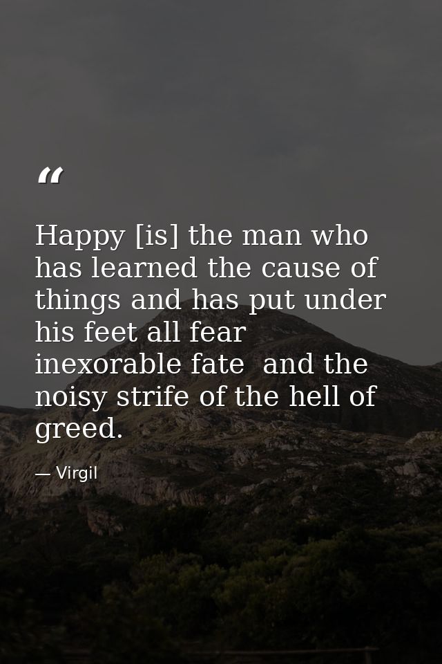 Happy [is] the man who has learned the cause of things and has put under his feet all fear  inexorable fate  and the noi — Virgil
