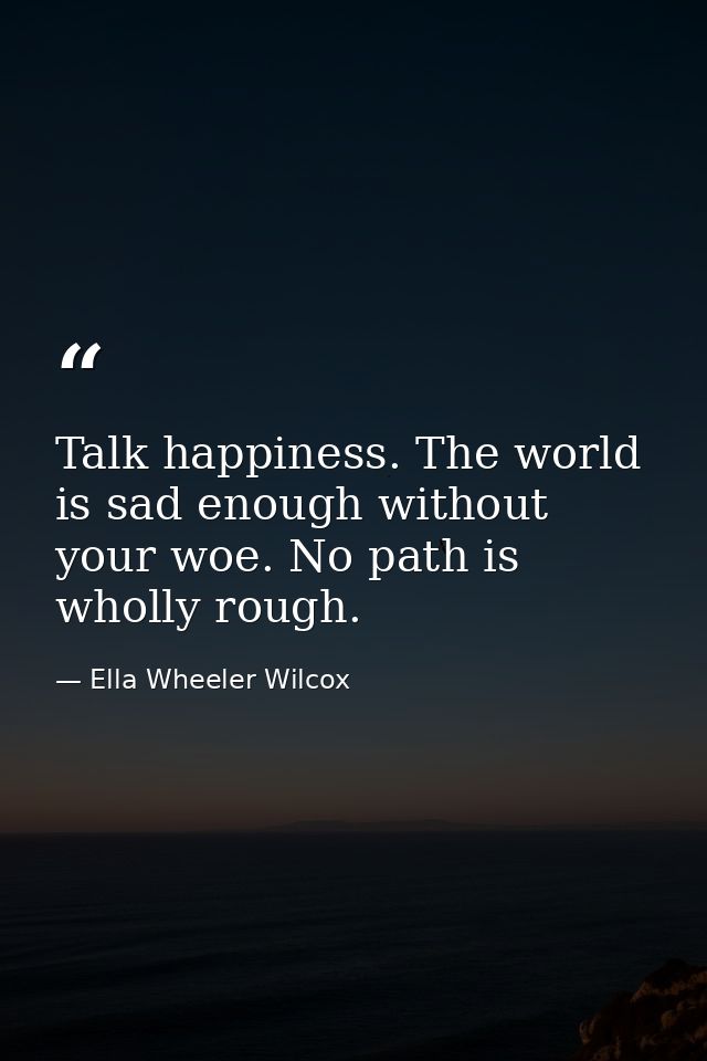 Talk happiness. The world is sad enough without your woe. No path is wholly rough. — Ella Wheeler Wilcox