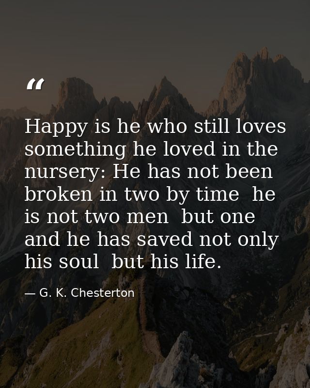 Happy is he who still loves something he loved in the nursery: He has not been broken in two by time  he is not two men  — G. K. Chesterton
