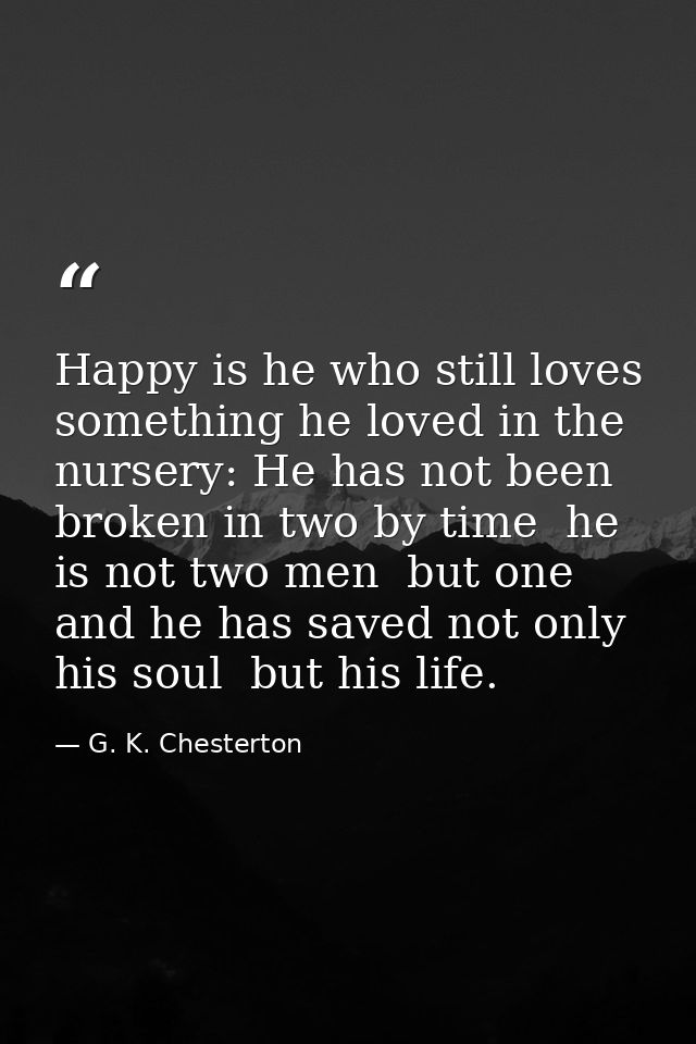 Happy is he who still loves something he loved in the nursery: He has not been broken in two by time  he is not two men  — G. K. Chesterton