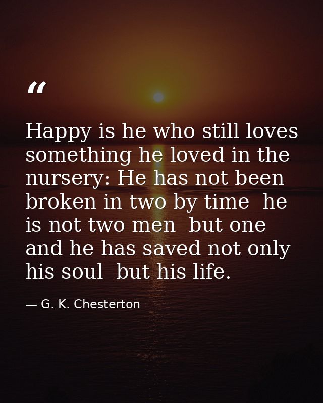 Happy is he who still loves something he loved in the nursery: He has not been broken in two by time  he is not two men  — G. K. Chesterton