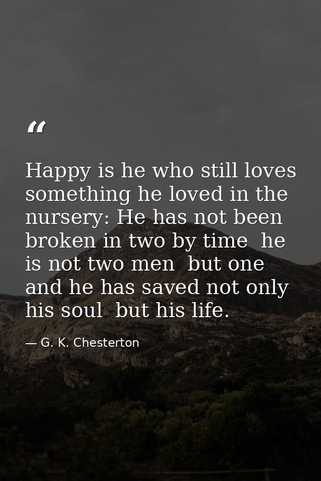 Happy is he who still loves something he loved in the nursery: He has not been broken in two by time  he is not two men  — G. K. Chesterton