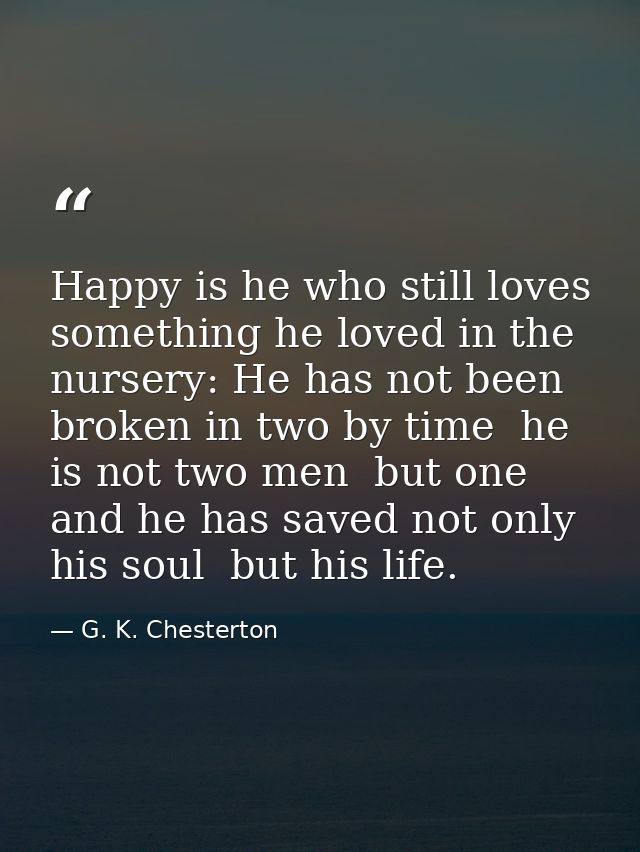 Happy is he who still loves something he loved in the nursery: He has not been broken in two by time  he is not two men  — G. K. Chesterton