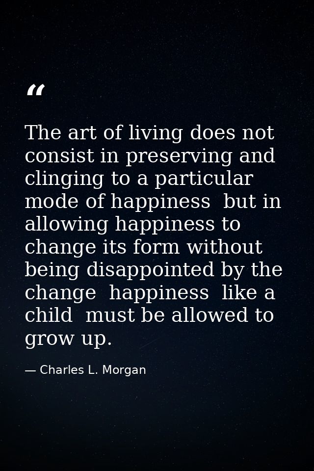 The art of living does not consist in preserving and clinging to a particular mode of happiness  but in allowing happine — Charles L. Morgan