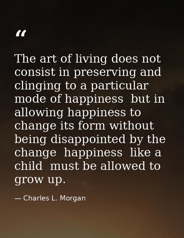 The art of living does not consist in preserving and clinging to a particular mode of happiness  but in allowing happine — Charles L. Morgan
