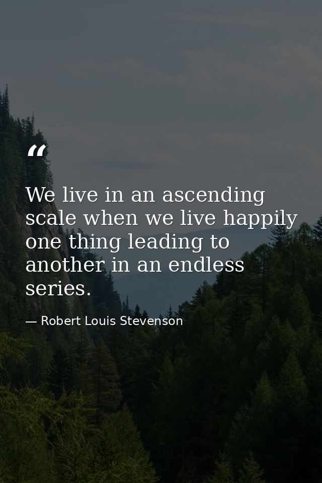 We live in an ascending scale when we live happily  one thing leading to another in an endless series. — Robert Louis Stevenson