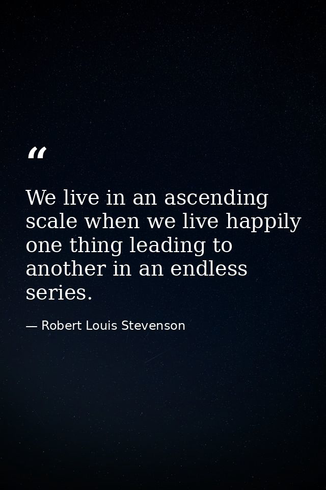 We live in an ascending scale when we live happily  one thing leading to another in an endless series. — Robert Louis Stevenson